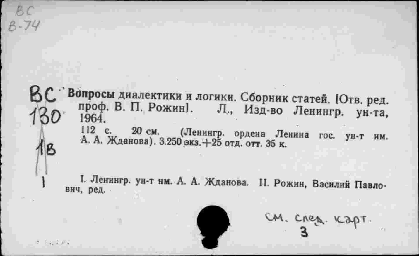 ﻿В С Вопросы диалектики и логики. Сборник статей. [Отв.
70 Л проф. В. П. Рожин!.
7 О С* 1964.
112 с. 20 см. (Л<
.	__________ред.
Л., Изд-во Ленингр. ун-та,
20 (Ленингр. ордена Ленина гос. ун-т им. А. А. Жданова). 3.250 экз.-}-25 отд. отт. 3’5 к.
ВИ„Г п^ИИНГр- ун‘т ИМ- А' А- Жданова- II- Рожин, Василий Павло-вич, ред.